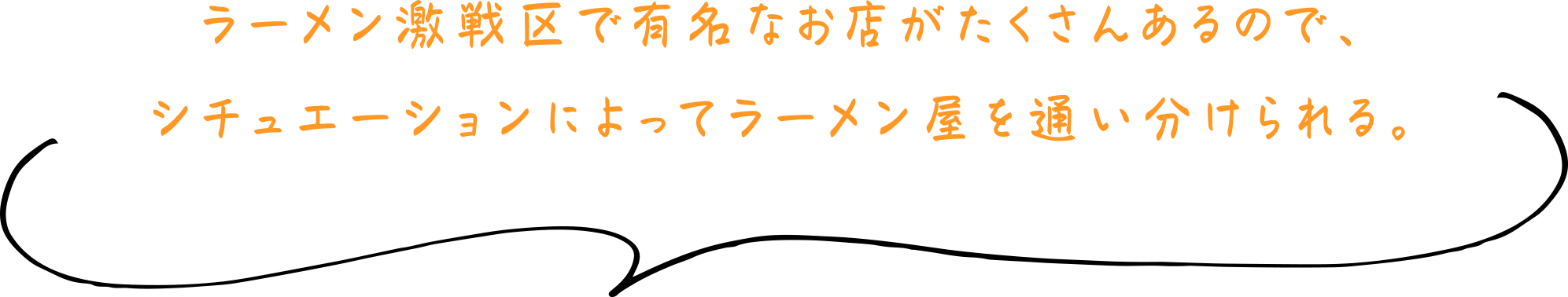 ラーメン激戦区で有名なお店がたくさんあるので、シチュエーションによってラーメン屋を通い分けられる。