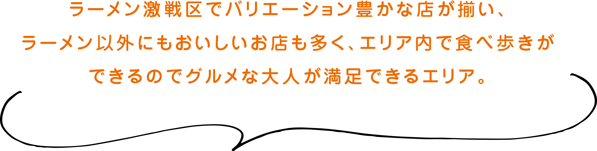 ラーメン激戦区でバリエーション豊かな店が揃い、ラーメン以外にもおいしいお店も多く、エリア内で食べ歩きができるのでグルメな大人が満足できるエリア。